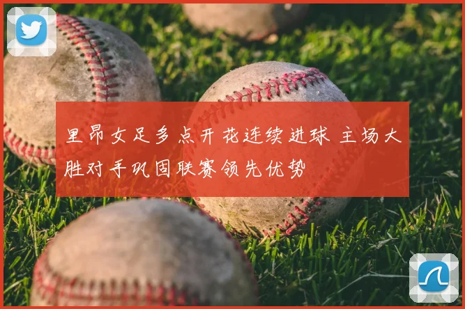 里昂女足多点开花连续进球 主场大胜对手巩固联赛领先优势