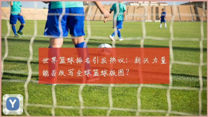 世界篮球排名引发热议:新兴力量能否改写全球篮球版图?