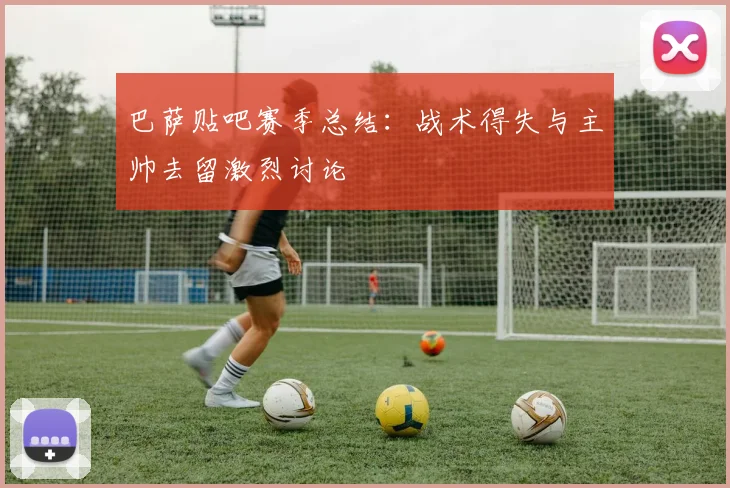 巴萨贴吧赛季总结:战术得失与主帅去留激烈讨论