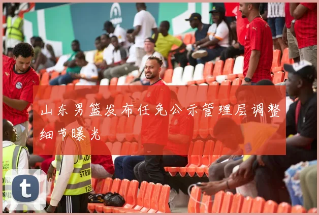 山东男篮发布任免公示管理层调整细节曝光