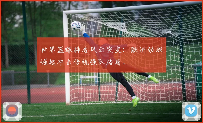 世界篮球排名风云突变:欧洲劲旅崛起冲击传统强队格局。