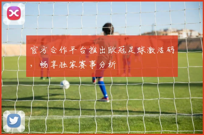 官方合作平台推出欧冠足球激活码,畅享独家赛事分析
