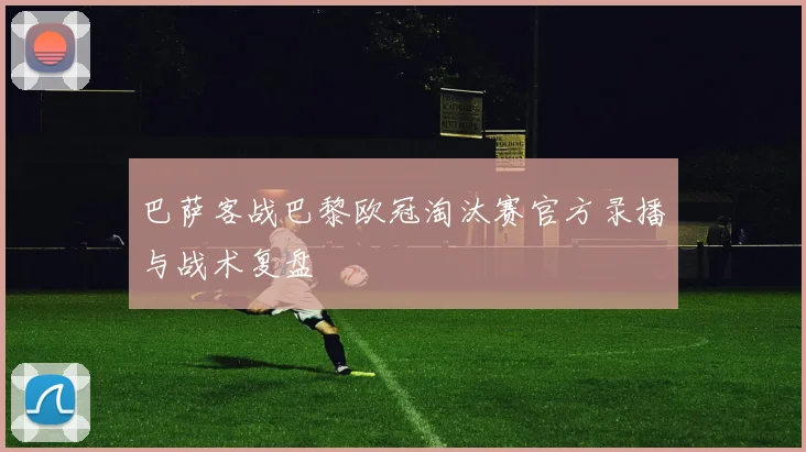 巴萨客战巴黎欧冠淘汰赛官方录播与战术复盘