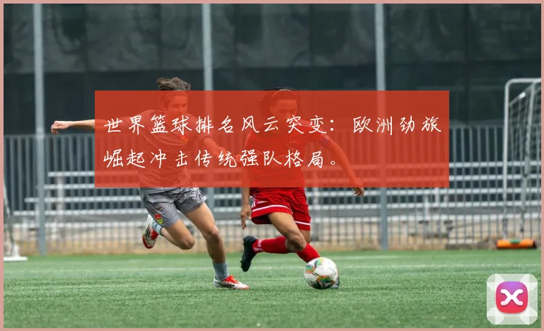 世界篮球排名风云突变：欧洲劲旅崛起冲击传统强队格局。