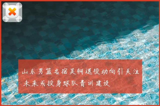山东男篮名宿吴轲退役动向引关注 未来或投身球队青训建设