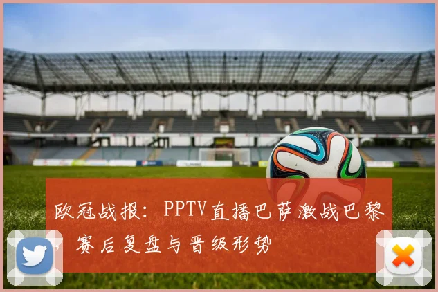 欧冠战报:PPTV直播巴萨激战巴黎,赛后复盘与晋级形势