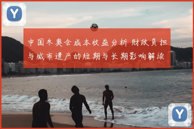 中国冬奥会成本收益分析 财政负担与城市遗产的短期与长期影响解读