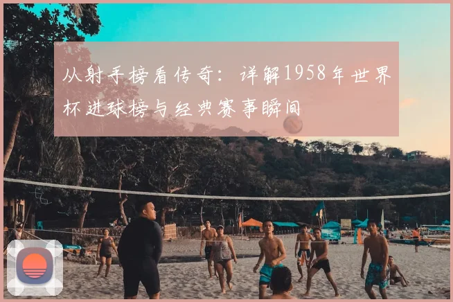从射手榜看传奇：详解1958年世界杯进球榜与经典赛事瞬间