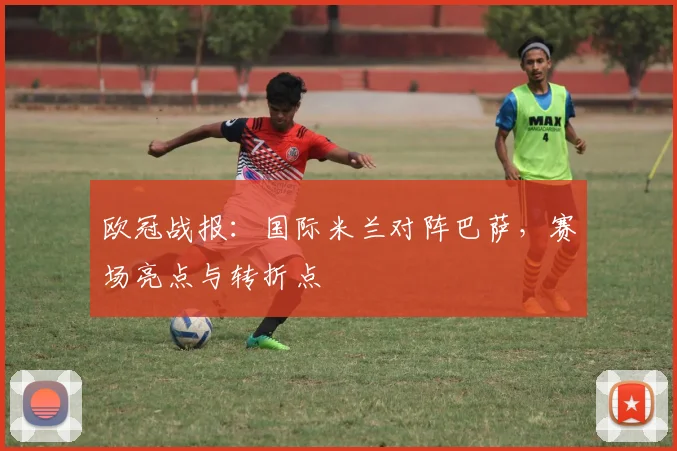 欧冠战报:国际米兰对阵巴萨,赛场亮点与转折点