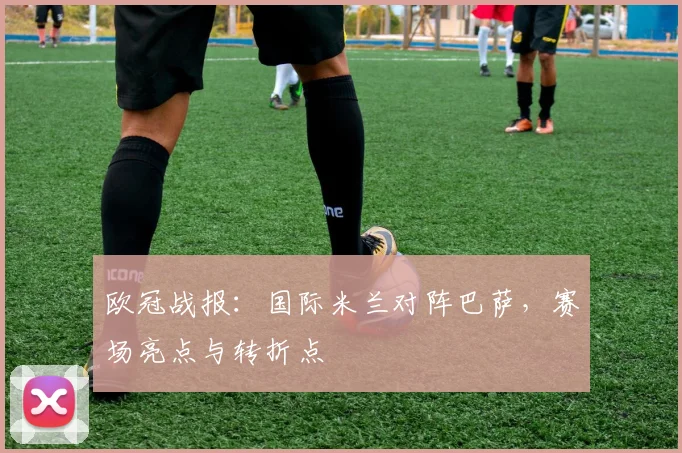 欧冠战报：国际米兰对阵巴萨，赛场亮点与转折点