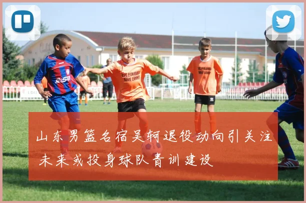 山东男篮名宿吴轲退役动向引关注 未来或投身球队青训建设