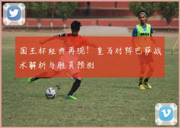 国王杯经典再现!皇马对阵巴萨战术解析与胜负预测